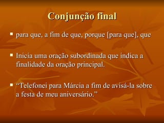 Conjunção final para que, a fim de que, porque [para que], que Inicia uma oração subordinada que indica a finalidade da oração principal. “ Telefonei para Márcia a fim de avisá-la sobre a festa de meu aniversário.” 