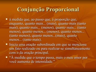 Conjunção Proporcional à medida que, ao passo que, à proporção que, enquanto, quanto mais... (mais), quanto mais (tanto mais), quanto mais... (menos), quanto mais... (tanto menos), quanto menos... (menos), quanto menos... (tanto menos), quanto menos...(mais), quanto menos... (tanto mais). Inicia uma oração subordinada em que se menciona um fato realizado ou para realizar-se simultaneamente com o da oração principal. “ À medida que o tempo passa, mais o meu amor por você aumenta de intensidade.” 