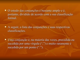 O estudo das conjunções é bastante amplo e é, portanto, dividido de acordo com a sua classificação formal.  A seguir, a lista das conjunções e suas respectivas classificações. Uma conjunção é, na maioria das vezes, precedida ou sucedida por uma vírgula (“,”) e muito raramente é sucedida por um ponto (“.”). 