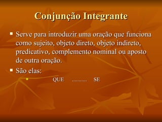 Conjunção Integrante Serve para introduzir uma oração que funciona como sujeito, objeto direto, objeto indireto, predicativo, complemento nominal ou aposto de outra oração.  São elas: QUE  ...........  SE 