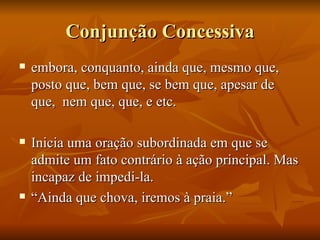 Conjunção Concessiva embora, conquanto, ainda que, mesmo que, posto que, bem que, se bem que, apesar de que,  nem que, que, e etc. Inicia uma oração subordinada em que se admite um fato contrário à ação principal. Mas incapaz de impedi-la. “ Ainda que chova, iremos à praia.” 