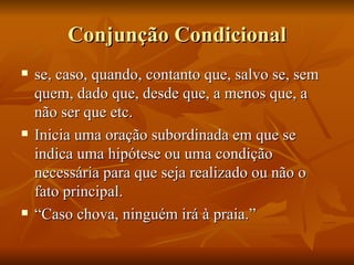 Conjunção Condicional se, caso, quando, contanto que, salvo se, sem quem, dado que, desde que, a menos que, a não ser que etc. Inicia uma oração subordinada em que se indica uma hipótese ou uma condição necessária para que seja realizado ou não o fato principal. “ Caso chova, ninguém irá à praia.” 
