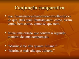 Conjunção comparativa que, (mais/menos/maior/menor/melhor/pior) do que, (tal) qual, (tanto)quanto, como, assim, como, bem como, como se, que nem. Inicia uma oração que contém o segundo membro de uma comparação. “ Marina é tão alta quanto Juliana.” “ Marina é mais alta que Juliana.” 