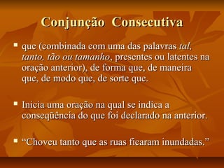 Conjunção ConsecutivaConjunção Consecutiva
 que (combinada com uma das palavrasque (combinada com uma das palavras tal,tal,
tanto, tão ou tamanhotanto, tão ou tamanho, presentes ou latentes na, presentes ou latentes na
oração anterior), de forma que, de maneiraoração anterior), de forma que, de maneira
que, de modo que, de sorte que.que, de modo que, de sorte que.
 Inicia uma oração na qual se indica aInicia uma oração na qual se indica a
conseqüência do que foi declarado na anterior.conseqüência do que foi declarado na anterior.
 ““Choveu tanto que as ruas ficaram inundadas.”Choveu tanto que as ruas ficaram inundadas.”
 