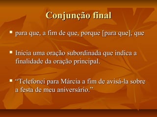Conjunção finalConjunção final
 para que, a fim de que, porque [para que], quepara que, a fim de que, porque [para que], que
 Inicia uma oração subordinada que indica aInicia uma oração subordinada que indica a
finalidade da oração principal.finalidade da oração principal.
 ““Telefonei para Márcia a fim de avisá-la sobreTelefonei para Márcia a fim de avisá-la sobre
a festa de meu aniversário.”a festa de meu aniversário.”
 