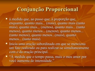 Conjunção ProporcionalConjunção Proporcional
 à medida que, ao passo que, à proporção que,à medida que, ao passo que, à proporção que,
enquanto, quanto mais... (mais), quanto mais (tantoenquanto, quanto mais... (mais), quanto mais (tanto
mais), quanto mais... (menos), quanto mais... (tantomais), quanto mais... (menos), quanto mais... (tanto
menos), quanto menos... (menos), quanto menos...menos), quanto menos... (menos), quanto menos...
(tanto menos), quanto menos...(mais), quanto(tanto menos), quanto menos...(mais), quanto
menos... (tanto mais).menos... (tanto mais).
 Inicia uma oração subordinada em que se mencionaInicia uma oração subordinada em que se menciona
um fato realizado ou para realizar-se simultaneamenteum fato realizado ou para realizar-se simultaneamente
com o da oração principal.com o da oração principal.
 ““À medida que o tempo passa, mais o meu amor porÀ medida que o tempo passa, mais o meu amor por
você aumenta de intensidade.”você aumenta de intensidade.”
 