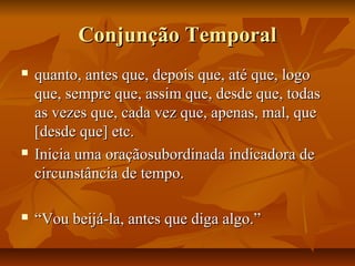 Conjunção TemporalConjunção Temporal
 quanto, antes que, depois que, até que, logoquanto, antes que, depois que, até que, logo
que, sempre que, assim que, desde que, todasque, sempre que, assim que, desde que, todas
as vezes que, cada vez que, apenas, mal, queas vezes que, cada vez que, apenas, mal, que
[desde que] etc.[desde que] etc.
 Inicia uma oraçãosubordinada indicadora deInicia uma oraçãosubordinada indicadora de
circunstância de tempo.circunstância de tempo.
 ““Vou beijá-la, antes que diga algo.”Vou beijá-la, antes que diga algo.”
 
