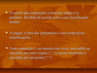  O estudo das conjunções é bastante amplo e é,O estudo das conjunções é bastante amplo e é,
portanto, dividido de acordo com a sua classificaçãoportanto, dividido de acordo com a sua classificação
formal.formal.
 A seguir, a lista das conjunções e suas respectivasA seguir, a lista das conjunções e suas respectivas
classificações.classificações.
 Uma conjunção é, na maioria das vezes, precedida ouUma conjunção é, na maioria das vezes, precedida ou
sucedida por uma vírgula (“,”) e muito raramente ésucedida por uma vírgula (“,”) e muito raramente é
sucedida por um ponto (“.”).sucedida por um ponto (“.”).
 