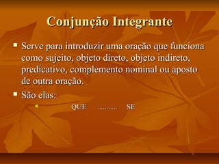 Conjunção IntegranteConjunção Integrante
 Serve para introduzir uma oração que funcionaServe para introduzir uma oração que funciona
como sujeito, objeto direto, objeto indireto,como sujeito, objeto direto, objeto indireto,
predicativo, complemento nominal ou apostopredicativo, complemento nominal ou aposto
de outra oração.de outra oração.
 São elas:São elas:
 QUE ........... SEQUE ........... SE
 