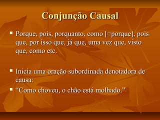 Conjunção CausalConjunção Causal
 Porque, pois, porquanto, como [=porque], poisPorque, pois, porquanto, como [=porque], pois
que, por isso que, já que, uma vez que, vistoque, por isso que, já que, uma vez que, visto
que, como etc.que, como etc.
 Inicia uma oração subordinada denotadora deInicia uma oração subordinada denotadora de
causa:causa:
 ““Como choveu, o chão está molhado.”Como choveu, o chão está molhado.”
 