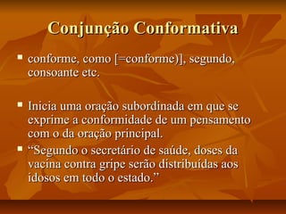 Conjunção ConformativaConjunção Conformativa
 conforme, como [=conforme)], segundo,conforme, como [=conforme)], segundo,
consoante etc.consoante etc.
 Inicia uma oração subordinada em que seInicia uma oração subordinada em que se
exprime a conformidade de um pensamentoexprime a conformidade de um pensamento
com o da oração principal.com o da oração principal.
 ““Segundo o secretário de saúde, doses daSegundo o secretário de saúde, doses da
vacina contra gripe serão distribuídas aosvacina contra gripe serão distribuídas aos
idosos em todo o estado.”idosos em todo o estado.”
 