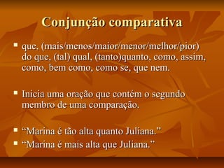 Conjunção comparativaConjunção comparativa
 que, (mais/menos/maior/menor/melhor/pior)que, (mais/menos/maior/menor/melhor/pior)
do que, (tal) qual, (tanto)quanto, como, assim,do que, (tal) qual, (tanto)quanto, como, assim,
como, bem como, como se, que nem.como, bem como, como se, que nem.
 Inicia uma oração que contém o segundoInicia uma oração que contém o segundo
membro de uma comparação.membro de uma comparação.
 ““Marina é tão alta quanto Juliana.”Marina é tão alta quanto Juliana.”
 ““Marina é mais alta que Juliana.”Marina é mais alta que Juliana.”
 