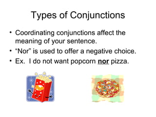 Types of Conjunctions
• Coordinating conjunctions affect the
meaning of your sentence.
• “Nor” is used to offer a negative choice.
• Ex. I do not want popcorn nor pizza.

 