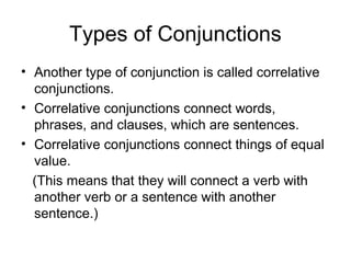 Types of Conjunctions
• Another type of conjunction is called correlative
conjunctions.
• Correlative conjunctions connect words,
phrases, and clauses, which are sentences.
• Correlative conjunctions connect things of equal
value.
(This means that they will connect a verb with
another verb or a sentence with another
sentence.)

 