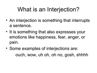 What is an Interjection?
• An interjection is something that interrupts
a sentence.
• It is something that also expresses your
emotions like happiness, fear, anger, or
pain.
• Some examples of interjections are:
ouch, wow, uh oh, oh no, gosh, shhhh

 