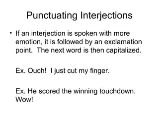 Punctuating Interjections
• If an interjection is spoken with more
emotion, it is followed by an exclamation
point. The next word is then capitalized.
Ex. Ouch! I just cut my finger.
Ex. He scored the winning touchdown.
Wow!

 