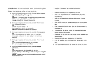 CONJUNCTION – are used to join words, phares and sentences together.            Exercise 1: Underline the correct conjunctions.

Eg: and, also, besides, as well as, not only, but also etc.
                                                                            1. Both the necklace (so, and, but) the ring are mine.
    1. Words, phares and sentences can be joined to shows contrast
       with: but, still, although, though etc.                              2. Amin is not only handsome, he is (because, also, as) a very
       Eg:                                                                      respectful boy.
       Although it was already late, we were still playing in the garden.
       I did not read my book but I passed the test.                        3. (Yet, As, Still) she has a lot of money, she decides to buy a
       Though she was late, she was not punished.                               bunglow.

    2. Words, phares and sentences can be joined to shows reason            4. Anita went to school (for, besides, although) she was not feeling
       with: because, for, as etc.                                              well.
       Eg:
       Ali is fat because he eats a lot.                                    5. Puan Liza is a busy person (and, also, yet) she still has time to
       Mother slept early for she felt very sleepy..                            spend with us.
       As it was raining heavily, we didn’t go shopping.
                                                                            6. The bus driver (as well as, though, so ) the passangers were
    3. Words, phares and sentences can be joined to shows purpose.              slightly injured in the accident.
       Eg:
       I gave him some money so that he could buy some food.                7. ( Because, So, Not only) was Puan Azizah friendly, she was also
       Anne wants to decorate the room so that it will look more                very dedicated.
       beautiful.
                                                                            8. I went to her house (and, besides, but) she was not in.
    4. Words, phares and sentences can be joined to shows result.           9. (For, Yet, Besides) going to the post office, he also went to the
       Eg:
       Yusof disobeyed the teacher so he was punished.                          bank.
       She comes early so she can sit iin front.                            10. They were disappointed (for, yet, as well as) the lost the match.
    5. Words, phares and sentences can be joined to express
       altenatives.
       Eg:
       Which dress is yours, the blue one or the red one.
       We can either go to Pulau Pangkor or Pulau Langkawi during the
       holidays.
       Neither Tina nor Susan are coming to the party bacause both of
       them are not invited.
 