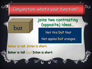 Conjunction, what’s your function?

but

joins two contrasting
(opposite) ideas…
Not this but that
Not apples but oranges

Bahar is tall. Intan is short.
Bahar is tall but Intan is short.

 