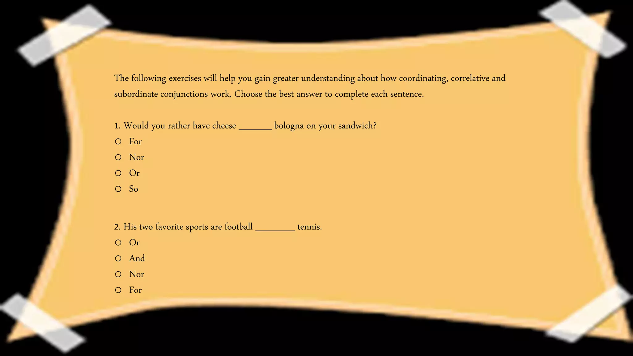The following exercises will help you gain greater understanding about how coordinating, correlative and
subordinate conjunctions work. Choose the best answer to complete each sentence.
1. Would you rather have cheese _____ bologna on your sandwich?
o For
o Nor
o Or
o So
2. His two favorite sports are football ______ tennis.
o Or
o And
o Nor
o For
 