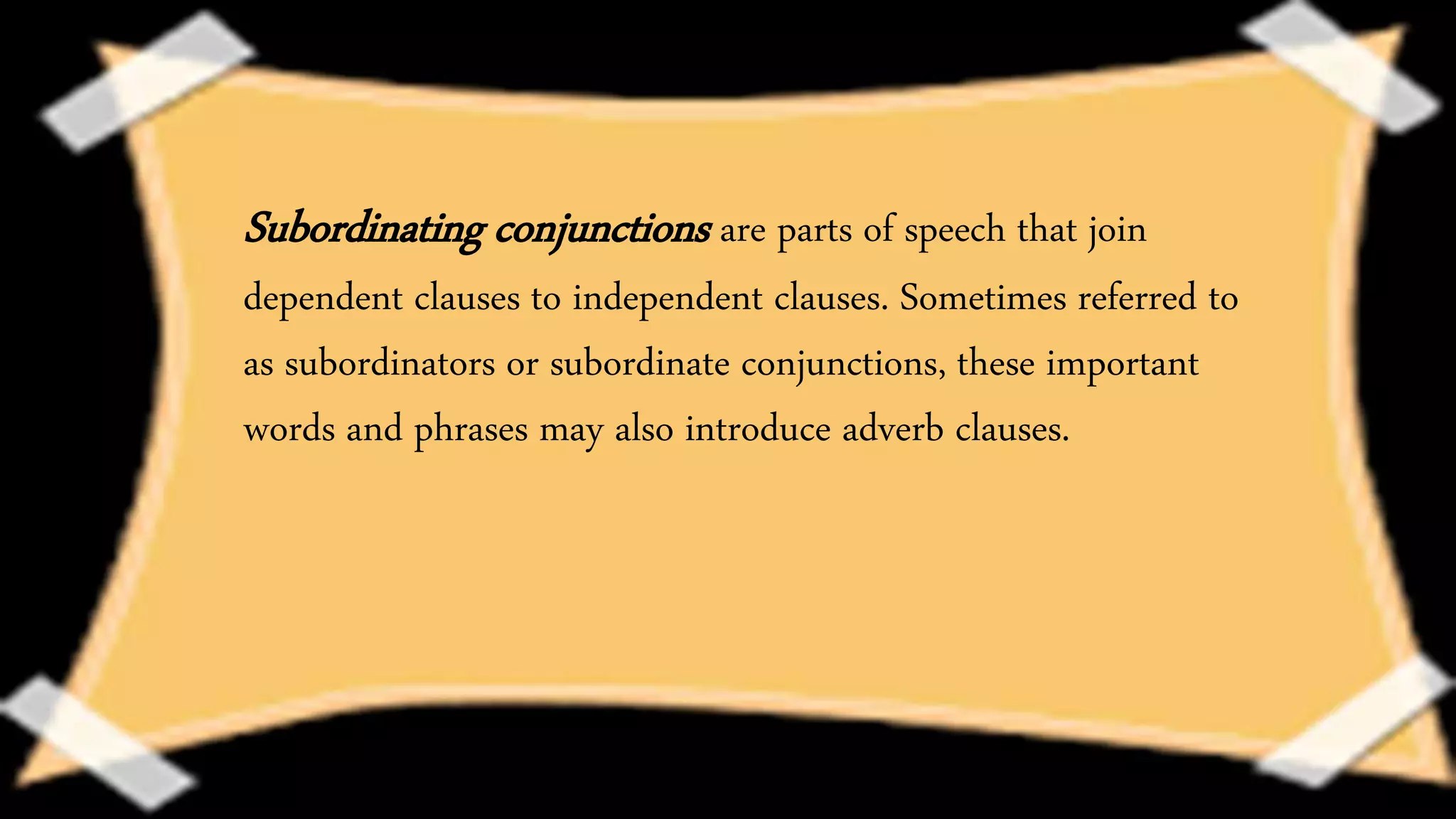 Subordinating conjunctions are parts of speech that join
dependent clauses to independent clauses. Sometimes referred to
as subordinators or subordinate conjunctions, these important
words and phrases may also introduce adverb clauses.
 