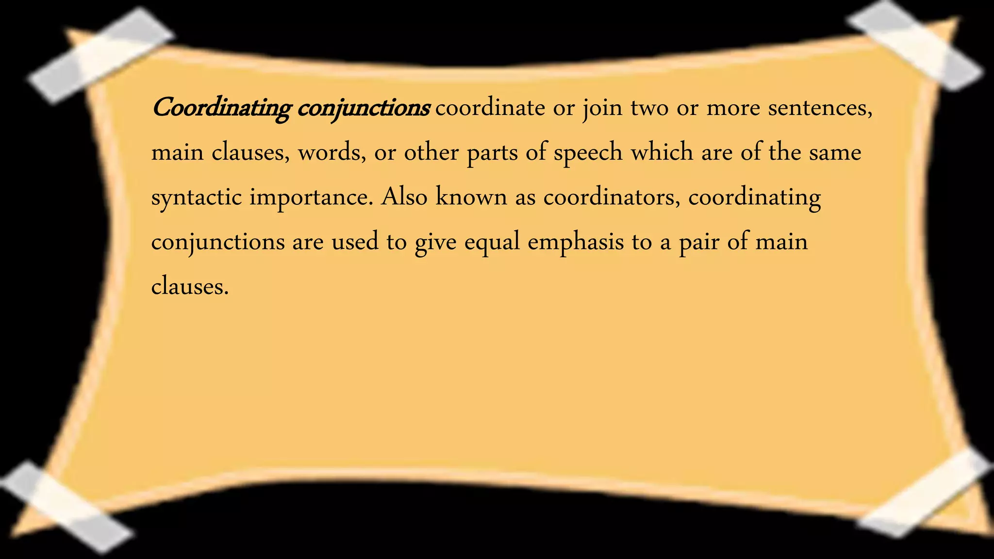Coordinating conjunctions coordinate or join two or more sentences,
main clauses, words, or other parts of speech which are of the same
syntactic importance. Also known as coordinators, coordinating
conjunctions are used to give equal emphasis to a pair of main
clauses.
 