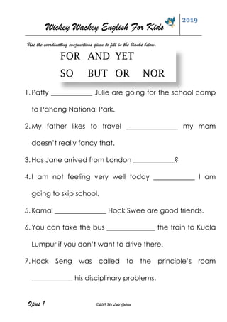 Wickey Wackey English For Kids
2019
Opus 1 ©2019 Mr Luke Gabriel
1. Patty ____________ Julie are going for the school camp
to Pahang National Park.
2. My father likes to travel _______________ my mom
doesn’t really fancy that.
3. Has Jane arrived from London ____________?
4. I am not feeling very well today ____________ I am
going to skip school.
5. Kamal _______________ Hock Swee are good friends.
6. You can take the bus ______________ the train to Kuala
Lumpur if you don’t want to drive there.
7. Hock Seng was called to the principle’s room
____________ his disciplinary problems.
Use the coordinating conjunctions given to fill in the blanks below.
FOR AND YET
SO BUT OR NOR
 