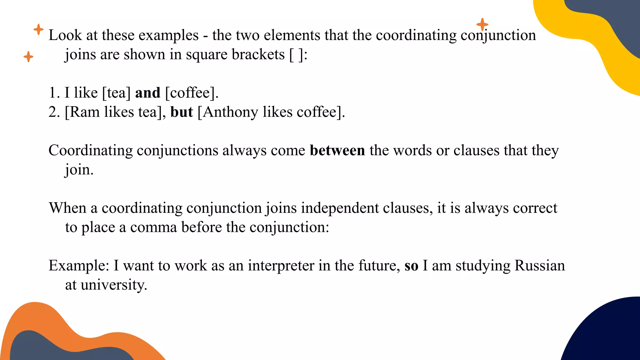 Look at these examples - the two elements that the coordinating conjunction
joins are shown in square brackets [ ]:
1. I like [tea] and [coffee].
2. [Ram likes tea], but [Anthony likes coffee].
Coordinating conjunctions always come between the words or clauses that they
join.
When a coordinating conjunction joins independent clauses, it is always correct
to place a comma before the conjunction:
Example: I want to work as an interpreter in the future, so I am studying Russian
at university.
 