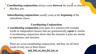 Coordinating conjunctions always come between the words or clauses
that they join.
Subordinating conjunctions usually come at the beginning of the
subordinate clause.
Coordinating Conjunctions
A coordinating conjunction joins parts of a sentence (for example
words or independent clauses) that are grammatically equal or similar.
A coordinating conjunction shows that the elements it joins are similar
in importance and structure:
There are seven coordinating conjunctions, and they are all short
words of only two or three letters:
and, but, or, nor, for, yet, so
 