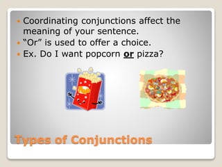 Types of Conjunctions
 Coordinating conjunctions affect the
meaning of your sentence.
 “Or” is used to offer a choice.
 Ex. Do I want popcorn or pizza?
 