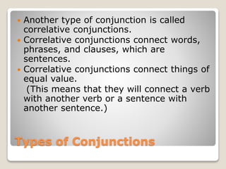 Types of Conjunctions
 Another type of conjunction is called
correlative conjunctions.
 Correlative conjunctions connect words,
phrases, and clauses, which are
sentences.
 Correlative conjunctions connect things of
equal value.
(This means that they will connect a verb
with another verb or a sentence with
another sentence.)
 