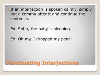 Punctuating Interjections
 If an interjection is spoken calmly, simply
put a comma after it and continue the
sentence.
Ex. Shhh, the baby is sleeping.
Ex. Oh my, I dropped my pencil.
 