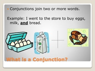 What is a Conjunction?
 Conjunctions join two or more words.
Example: I went to the store to buy eggs,
milk, and bread.
 