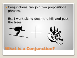 What is a Conjunction?
 Conjunctions can join two prepositional
phrases.
Ex. I went skiing down the hill and past
the trees.
 