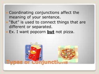 Types of Conjunctions
 Coordinating conjunctions affect the
meaning of your sentence.
 “But” is used to connect things that are
different or separated.
 Ex. I want popcorn but not pizza.
 