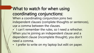 What to watch for when using
coordinating conjunctions:
When a coordinating conjunction joins two
independent clauses (complete thoughts or sentences),
use a comma between the clauses.
• I can’t remember the rules, so I need a refresher.
When you’re joining an independent clause and a
dependent clause (incomplete thought), you don’t
need a comma.
• I prefer to write on my laptop but edit on paper.
 