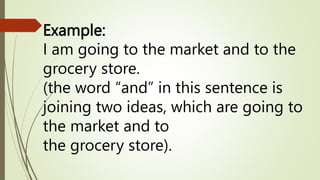 Example:
I am going to the market and to the
grocery store.
(the word “and” in this sentence is
joining two ideas, which are going to
the market and to
the grocery store).
 