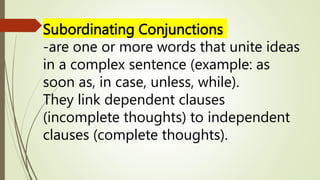 Subordinating Conjunctions
-are one or more words that unite ideas
in a complex sentence (example: as
soon as, in case, unless, while).
They link dependent clauses
(incomplete thoughts) to independent
clauses (complete thoughts).
 