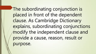 The subordinating conjunction is
placed in front of the dependent
clause. As Cambridge Dictionary
explains, subordinating conjunctions
modify the independent clause and
provide a cause, reason, result or
purpose.
 