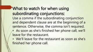 What to watch for when using
subordinating conjunctions:
Use a comma if the subordinating conjunction
and dependent clause are at the beginning of a
sentence. Otherwise, the comma isn’t required.
• As soon as she’s finished her phone call, we’ll
leave for the restaurant.
• We’ll leave for the restaurant as soon as she’s
finished her phone call.
 