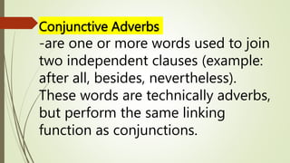Conjunctive Adverbs
-are one or more words used to join
two independent clauses (example:
after all, besides, nevertheless).
These words are technically adverbs,
but perform the same linking
function as conjunctions.
 