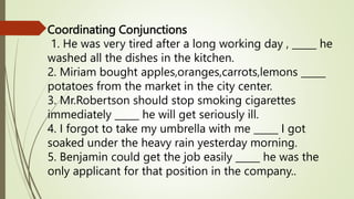 Coordinating Conjunctions
1. He was very tired after a long working day , _____ he
washed all the dishes in the kitchen.
2. Miriam bought apples,oranges,carrots,lemons _____
potatoes from the market in the city center.
3. Mr.Robertson should stop smoking cigarettes
immediately _____ he will get seriously ill.
4. I forgot to take my umbrella with me _____ I got
soaked under the heavy rain yesterday morning.
5. Benjamin could get the job easily _____ he was the
only applicant for that position in the company..
 