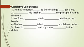 Correlative Conjunctions
1. He has to decide _______ to go to college _____ get a job.
2. ______________ my teacher ______________ my principal has met
my mom.
3. We found ____________ shells ______________pebbles at the
beach.
4. She has ______________talent ______________ a solid work ethic.
5. I have to ____________ clean my room ____________do the
dishes.
 