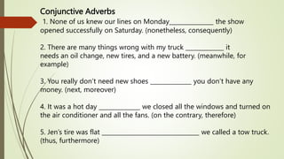 Conjunctive Adverbs
1. None of us knew our lines on Monday_______________ the show
opened successfully on Saturday. (nonetheless, consequently)
2. There are many things wrong with my truck _____________ it
needs an oil change, new tires, and a new battery. (meanwhile, for
example)
3. You really don’t need new shoes ______________ you don’t have any
money. (next, moreover)
4. It was a hot day ______________ we closed all the windows and turned on
the air conditioner and all the fans. (on the contrary, therefore)
5. Jen’s tire was flat _________________________________ we called a tow truck.
(thus, furthermore)
 