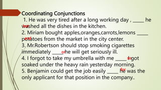 Coordinating Conjunctions
1. He was very tired after a long working day , _____ he
washed all the dishes in the kitchen.
2. Miriam bought apples,oranges,carrots,lemons _____
potatoes from the market in the city center.
3. Mr.Robertson should stop smoking cigarettes
immediately _____ he will get seriously ill.
4. I forgot to take my umbrella with me _____ I got
soaked under the heavy rain yesterday morning.
5. Benjamin could get the job easily _____ he was the
only applicant for that position in the company..
but
and
or
so
for
 