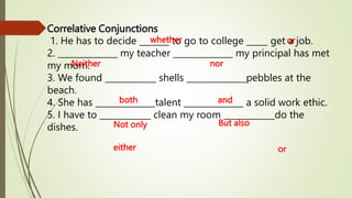 Correlative Conjunctions
1. He has to decide _______ to go to college _____ get a job.
2. ______________ my teacher ______________ my principal has met
my mom.
3. We found ____________ shells ______________pebbles at the
beach.
4. She has ______________talent ______________ a solid work ethic.
5. I have to ____________ clean my room ____________do the
dishes.
whether or
Neither nor
both and
But also
Not only
either or
 