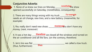 Conjunctive Adverbs
1. None of us knew our lines on Monday_______________ the show
opened successfully on Saturday. (nonetheless, consequently)
2. There are many things wrong with my truck _____________ it
needs an oil change, new tires, and a new battery. (meanwhile, for
example)
3. You really don’t need new shoes ______________ you don’t have any
money. (next, moreover)
4. It was a hot day ______________ we closed all the windows and turned on
the air conditioner and all the fans. (on the contrary, therefore)
5. Jen’s tire was flat _________________________________ we called a tow truck.
(thus, furthermore)
nonetheless
For example
moreover
therefore
thus
 