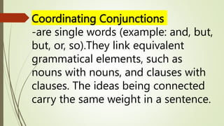 Coordinating Conjunctions
-are single words (example: and, but,
but, or, so).They link equivalent
grammatical elements, such as
nouns with nouns, and clauses with
clauses. The ideas being connected
carry the same weight in a sentence.
 