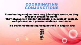 COORDINATING
CONJUNCTIONS
Coordinating conjunctions may join single words, or they
may join groups of words,
They always join similar elements: e.g. subject+subject,
verb phrase+verb phrase, sentence+sentence.
The seven coordinating conjunctions in English are:
FOR
AND
NOR
BUT
OR
YET
SO
 