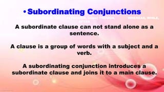 •Subordinating Conjunctions
BECAUSE, AS, SINCE, SO, ALTHOUGH, (even) THOUGH, WHEREAS, WHILE,
AFTER
A subordinate clause can not stand alone as a
sentence.
A clause is a group of words with a subject and a
verb.
A subordinating conjunction introduces a
subordinate clause and joins it to a main clause.
 