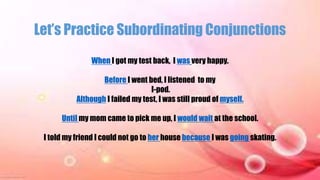 Let’s Practice Subordinating Conjunctions
When I got my test back, I was very happy.
Before I went bed, I listened to my
I-pod.
Although I failed my test, I was still proud of myself.
Until my mom came to pick me up, I would wait at the school.
I told my friend I could not go to her house because I was going skating.
 